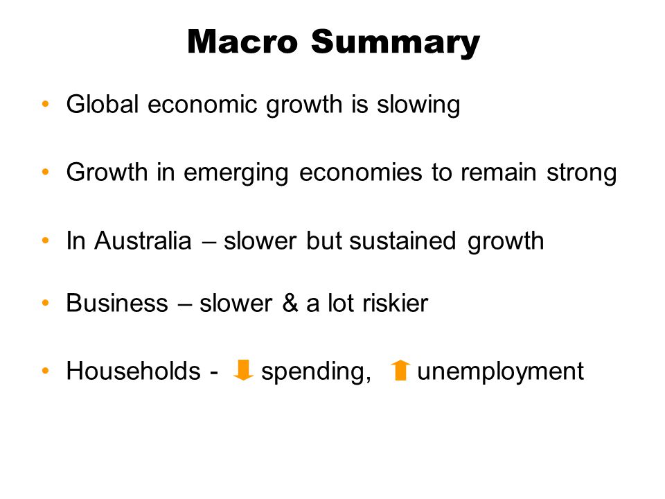 Macro Summary Global economic growth is slowing Growth in emerging economies to remain strong In Australia – slower but sustained growth Business – slower & a lot riskier Households - spending, unemployment