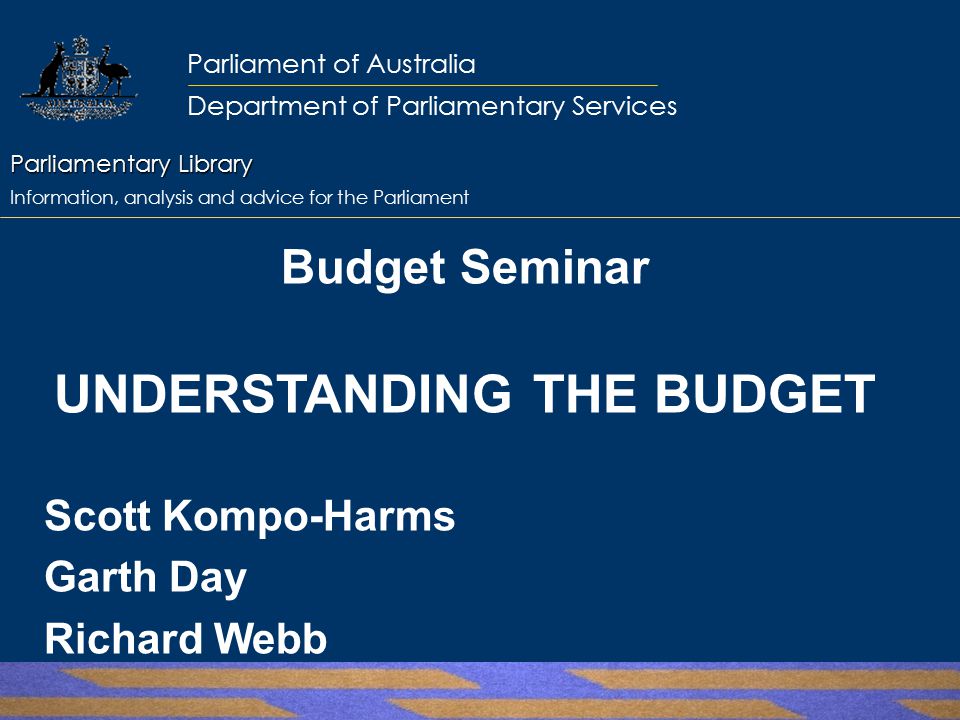 Parliamentary Library Parliamentary Library Information, analysis and advice for the Parliament Parliament of Australia Department of Parliamentary Services Budget Seminar UNDERSTANDING THE BUDGET Scott Kompo-Harms Garth Day Richard Webb