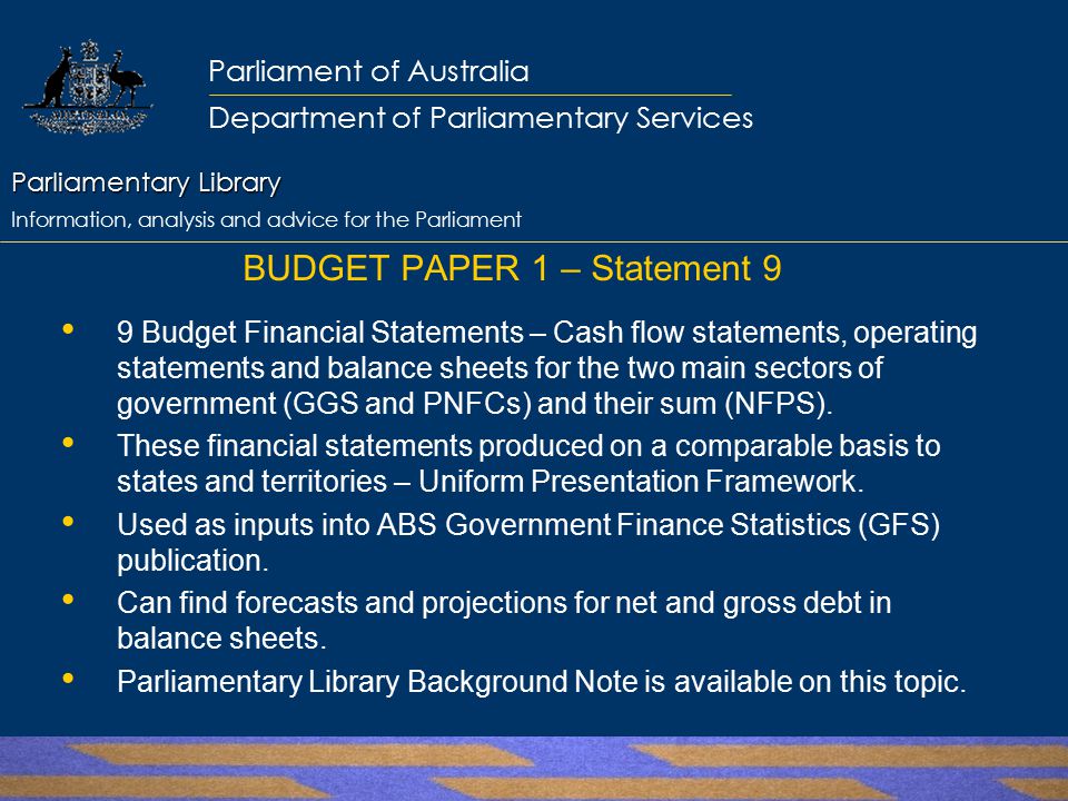 Parliamentary Library Parliamentary Library Information, analysis and advice for the Parliament Parliament of Australia Department of Parliamentary Services BUDGET PAPER 1 – Statement 9 9 Budget Financial Statements – Cash flow statements, operating statements and balance sheets for the two main sectors of government (GGS and PNFCs) and their sum (NFPS).