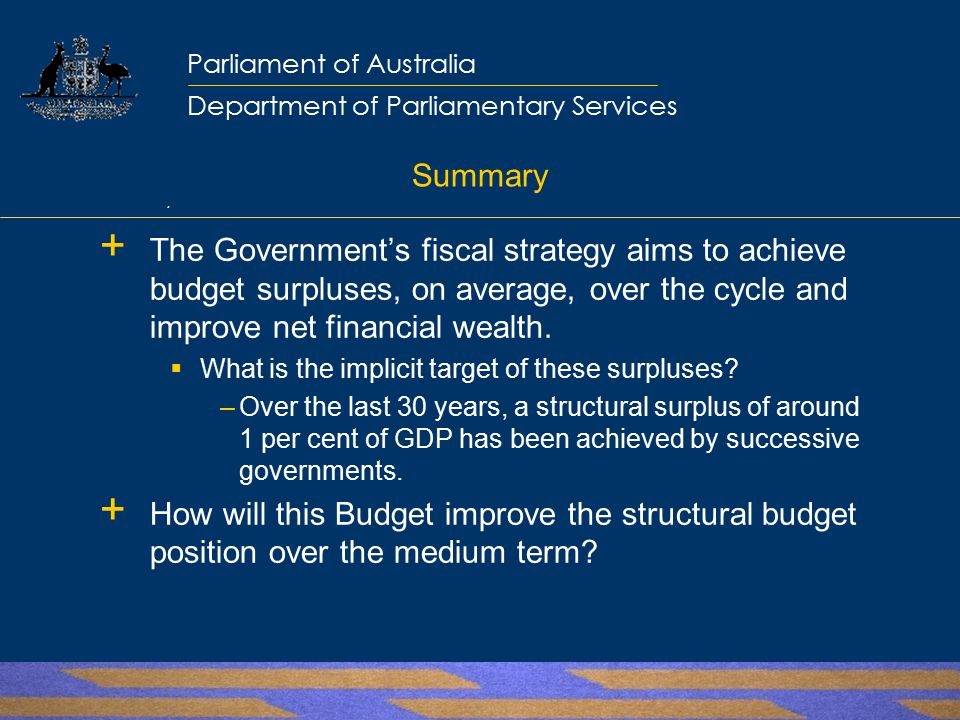 Parliamentary Library Parliamentary Library Information, analysis and advice for the Parliament Parliament of Australia Department of Parliamentary Services Summary  The Government’s fiscal strategy aims to achieve budget surpluses, on average, over the cycle and improve net financial wealth.