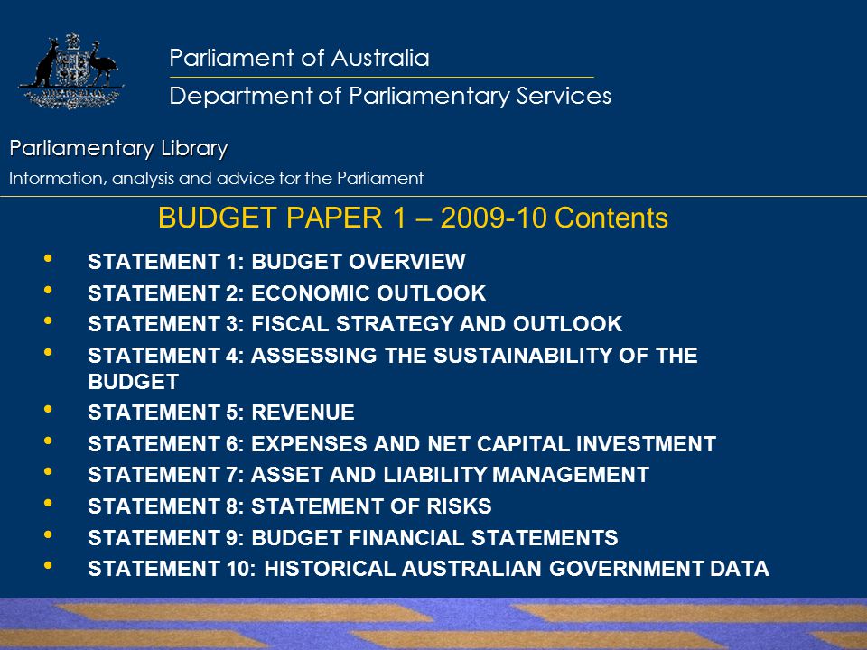 Parliamentary Library Parliamentary Library Information, analysis and advice for the Parliament Parliament of Australia Department of Parliamentary Services BUDGET PAPER 1 – Contents STATEMENT 1: BUDGET OVERVIEW STATEMENT 2: ECONOMIC OUTLOOK STATEMENT 3: FISCAL STRATEGY AND OUTLOOK STATEMENT 4: ASSESSING THE SUSTAINABILITY OF THE BUDGET STATEMENT 5: REVENUE STATEMENT 6: EXPENSES AND NET CAPITAL INVESTMENT STATEMENT 7: ASSET AND LIABILITY MANAGEMENT STATEMENT 8: STATEMENT OF RISKS STATEMENT 9: BUDGET FINANCIAL STATEMENTS STATEMENT 10: HISTORICAL AUSTRALIAN GOVERNMENT DATA