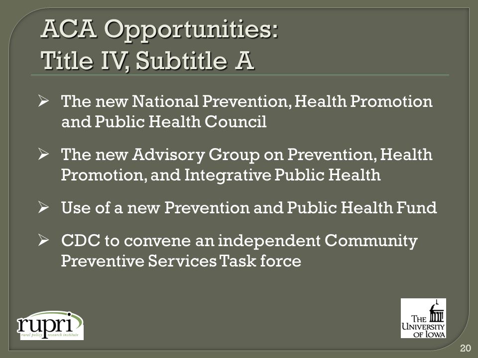 ACA Opportunities: Title IV, Subtitle A  The new National Prevention, Health Promotion and Public Health Council  The new Advisory Group on Prevention, Health Promotion, and Integrative Public Health  Use of a new Prevention and Public Health Fund  CDC to convene an independent Community Preventive Services Task force 20