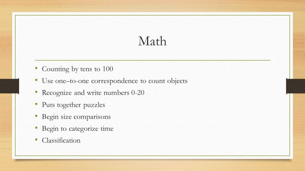 Math Counting by tens to 100 Use one–to-one correspondence to count objects Recognize and write numbers 0-20 Puts together puzzles Begin size comparisons Begin to categorize time Classification
