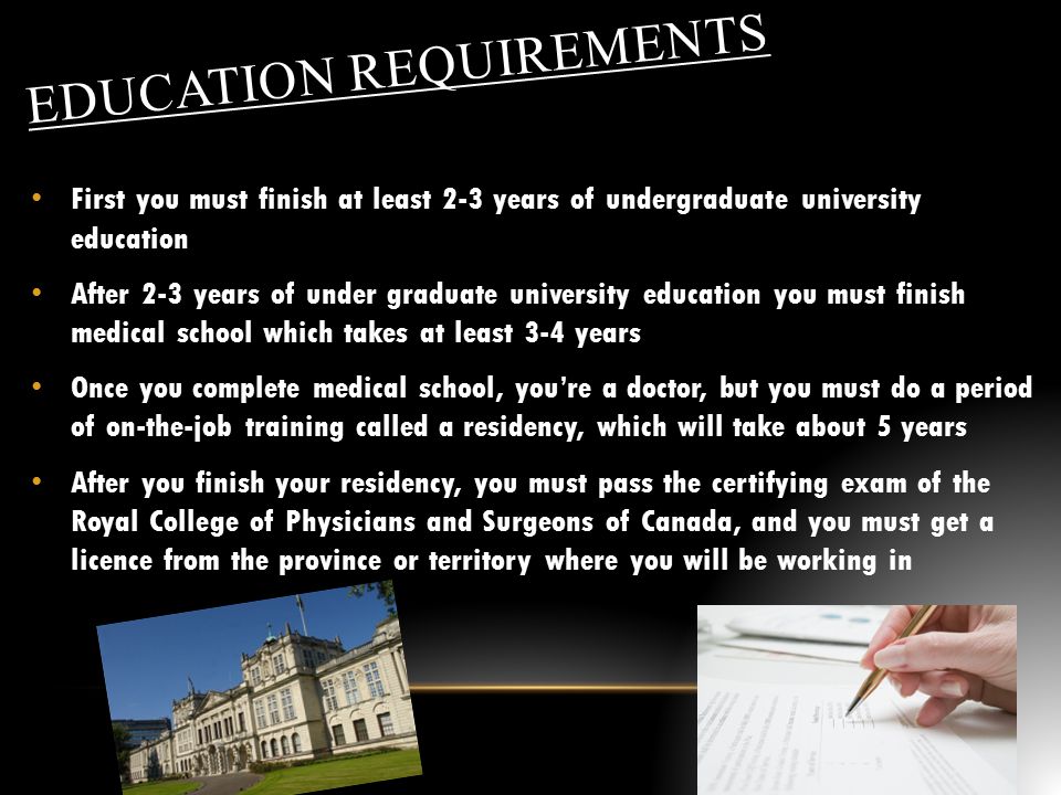 EDUCATION REQUIREMENTS First you must finish at least 2-3 years of undergraduate university education After 2-3 years of under graduate university education you must finish medical school which takes at least 3-4 years Once you complete medical school, you’re a doctor, but you must do a period of on-the-job training called a residency, which will take about 5 years After you finish your residency, you must pass the certifying exam of the Royal College of Physicians and Surgeons of Canada, and you must get a licence from the province or territory where you will be working in
