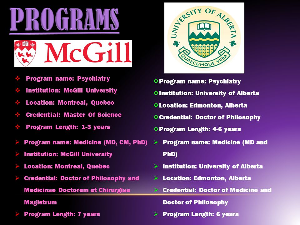  Program name: Psychiatry  Institution: McGill University  Location: Montreal, Quebec  Credential: Master Of Science  Program Length: 1-3 years  Program name: Medicine (MD, CM, PhD)  Institution: McGill University  Location: Montreal, Quebec  Credential: Doctor of Philosophy and Medicinae Doctorem et Chirurgiae Magistrum  Program Length: 7 years  Program name: Psychiatry  Institution: University of Alberta  Location: Edmonton, Alberta  Credential: Doctor of Philosophy  Program Length: 4-6 years  Program name: Medicine (MD and PhD)  Institution: University of Alberta  Location: Edmonton, Alberta  Credential: Doctor of Medicine and Doctor of Philosophy  Program Length: 6 years