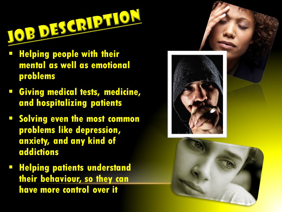  Helping people with their mental as well as emotional problems  Giving medical tests, medicine, and hospitalizing patients  Solving even the most common problems like depression, anxiety, and any kind of addictions  Helping patients understand their behaviour, so they can have more control over it