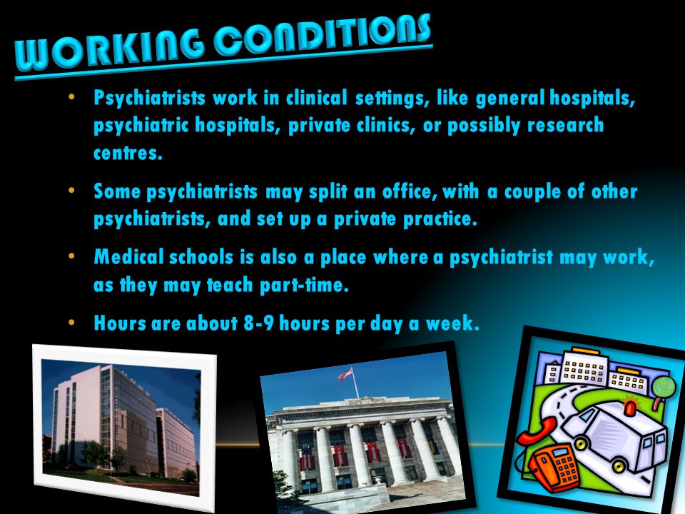 Psychiatrists work in clinical settings, like general hospitals, psychiatric hospitals, private clinics, or possibly research centres.