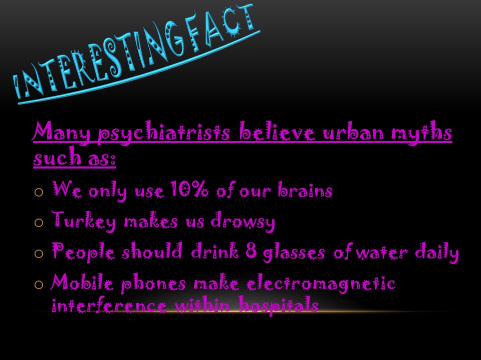 Many psychiatrists believe urban myths such as: o We only use 10% of our brains o Turkey makes us drowsy o People should drink 8 glasses of water daily o Mobile phones make electromagnetic interference within hospitals