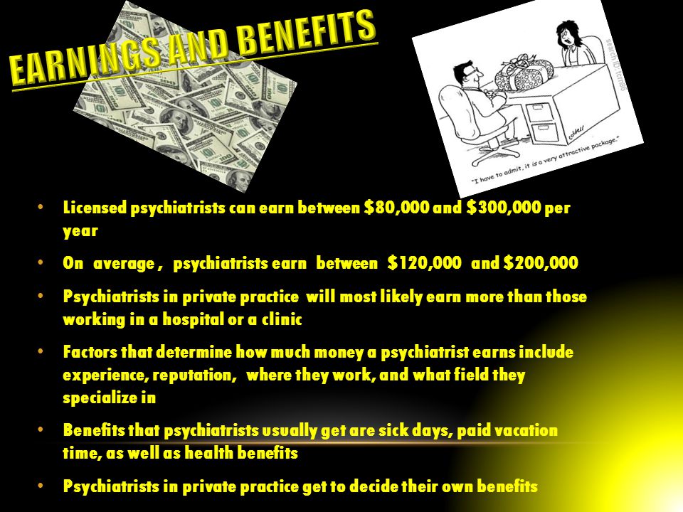 Licensed psychiatrists can earn between $80,000 and $300,000 per year On average, psychiatrists earn between $120,000 and $200,000 Psychiatrists in private practice will most likely earn more than those working in a hospital or a clinic Factors that determine how much money a psychiatrist earns include experience, reputation, where they work, and what field they specialize in Benefits that psychiatrists usually get are sick days, paid vacation time, as well as health benefits Psychiatrists in private practice get to decide their own benefits