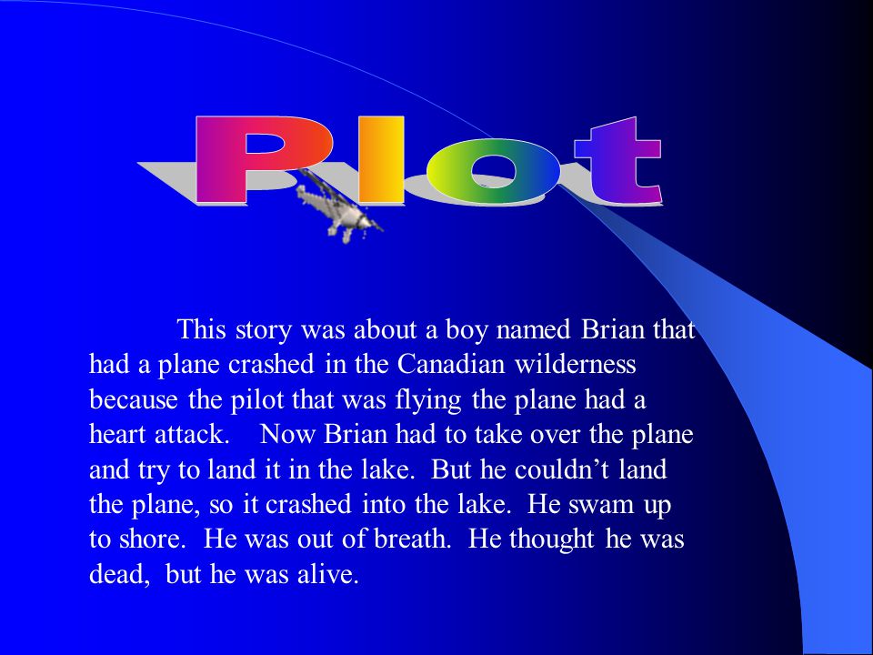 This story was about a boy named Brian that had a plane crashed in the Canadian wilderness because the pilot that was flying the plane had a heart attack.