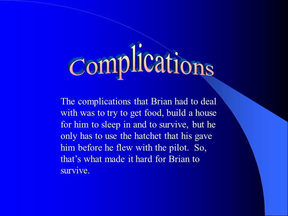 The complications that Brian had to deal with was to try to get food, build a house for him to sleep in and to survive, but he only has to use the hatchet that his gave him before he flew with the pilot.