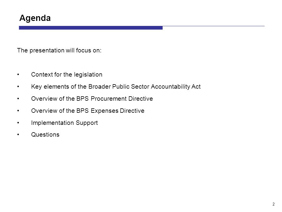 2 Agenda The presentation will focus on: Context for the legislation Key elements of the Broader Public Sector Accountability Act Overview of the BPS Procurement Directive Overview of the BPS Expenses Directive Implementation Support Questions