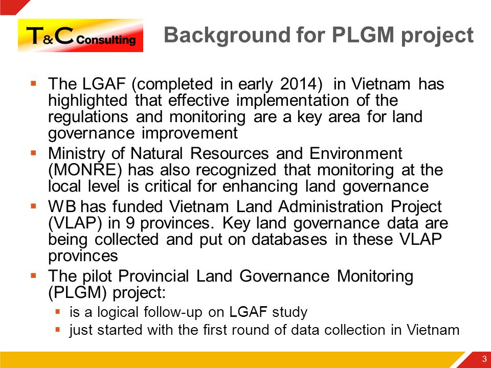 Background for PLGM project  The LGAF (completed in early 2014) in Vietnam has highlighted that effective implementation of the regulations and monitoring are a key area for land governance improvement  Ministry of Natural Resources and Environment (MONRE) has also recognized that monitoring at the local level is critical for enhancing land governance  WB has funded Vietnam Land Administration Project (VLAP) in 9 provinces.