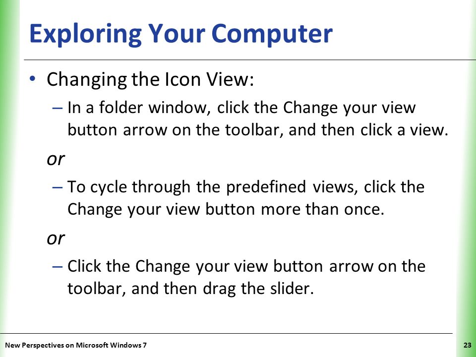XP Exploring Your Computer Changing the Icon View: – In a folder window, click the Change your view button arrow on the toolbar, and then click a view.