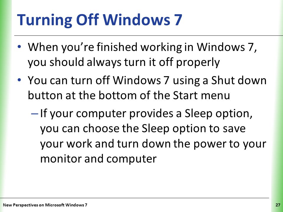 XP Turning Off Windows 7 When you’re finished working in Windows 7, you should always turn it off properly You can turn off Windows 7 using a Shut down button at the bottom of the Start menu – If your computer provides a Sleep option, you can choose the Sleep option to save your work and turn down the power to your monitor and computer New Perspectives on Microsoft Windows 727