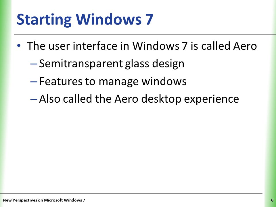 XP Starting Windows 7 6 The user interface in Windows 7 is called Aero – Semitransparent glass design – Features to manage windows – Also called the Aero desktop experience New Perspectives on Microsoft Windows 7