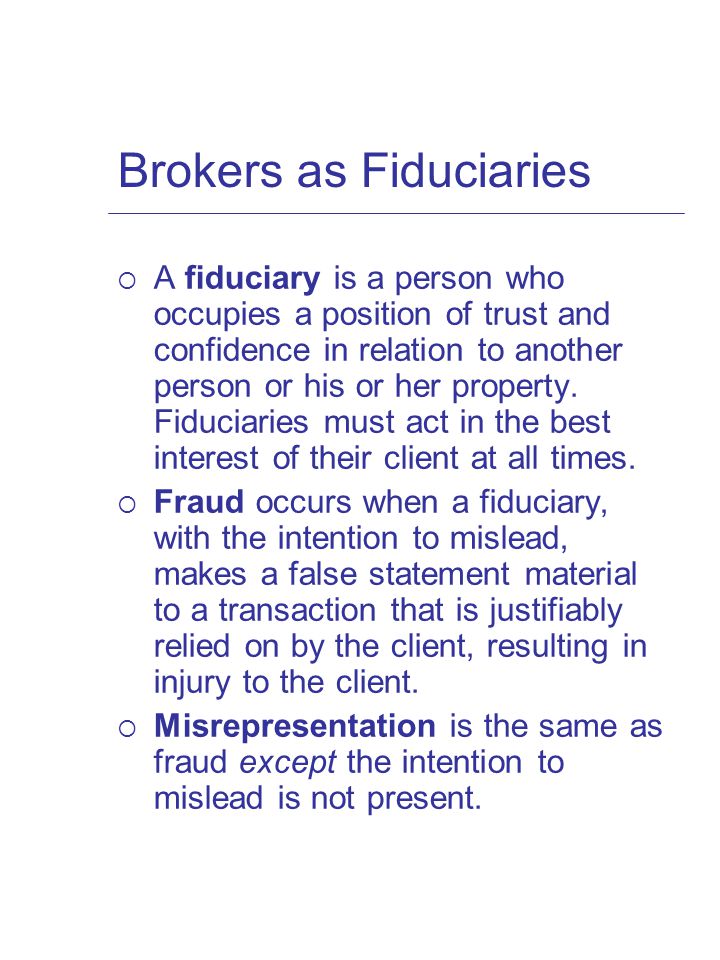 Brokers as Fiduciaries  A fiduciary is a person who occupies a position of trust and confidence in relation to another person or his or her property.