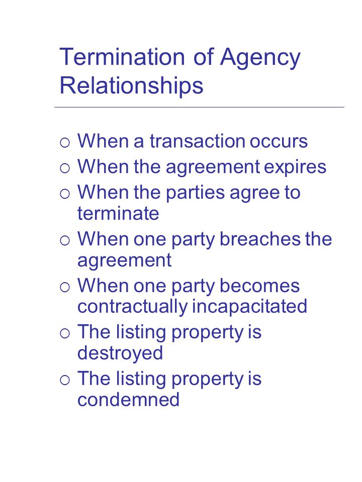 Termination of Agency Relationships  When a transaction occurs  When the agreement expires  When the parties agree to terminate  When one party breaches the agreement  When one party becomes contractually incapacitated  The listing property is destroyed  The listing property is condemned