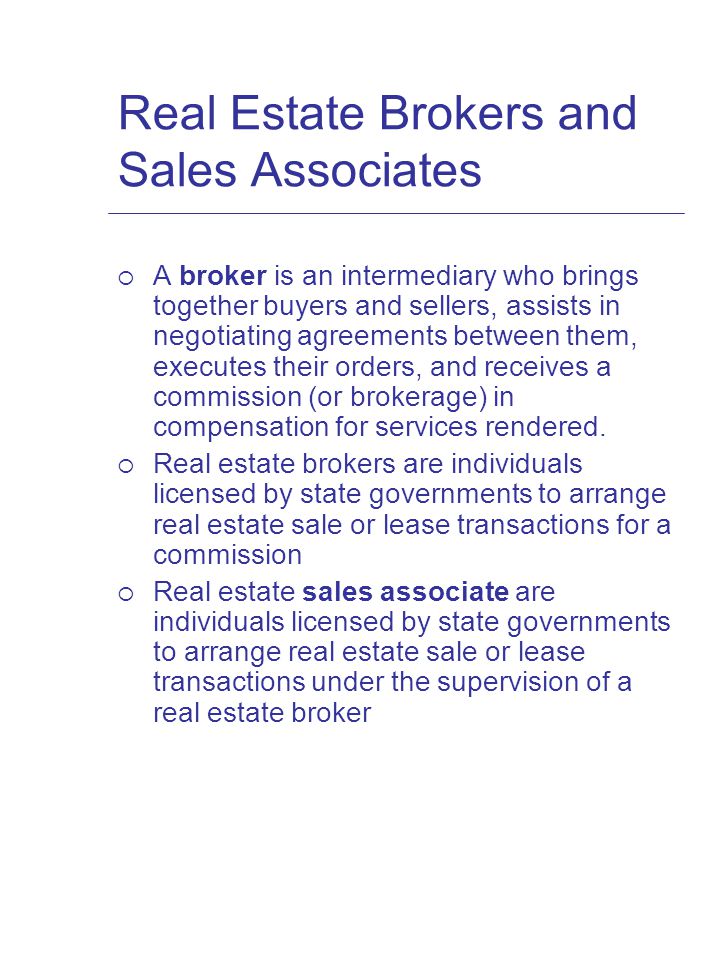 Real Estate Brokers and Sales Associates  A broker is an intermediary who brings together buyers and sellers, assists in negotiating agreements between them, executes their orders, and receives a commission (or brokerage) in compensation for services rendered.