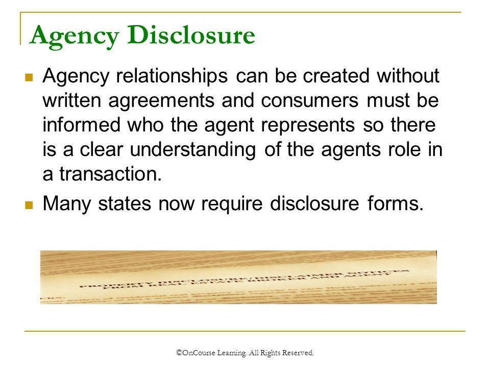 Agency Disclosure Agency relationships can be created without written agreements and consumers must be informed who the agent represents so there is a clear understanding of the agents role in a transaction.