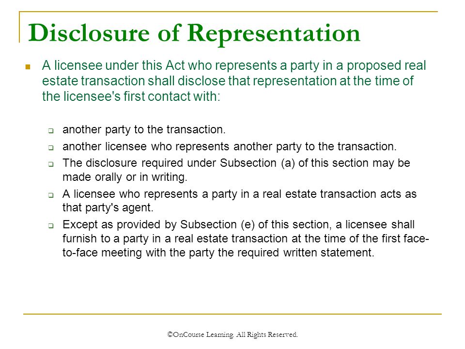 Disclosure of Representation A licensee under this Act who represents a party in a proposed real estate transaction shall disclose that representation at the time of the licensee s first contact with:  another party to the transaction.