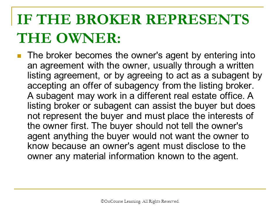 IF THE BROKER REPRESENTS THE OWNER: The broker becomes the owner s agent by entering into an agreement with the owner, usually through a written listing agreement, or by agreeing to act as a subagent by accepting an offer of subagency from the listing broker.