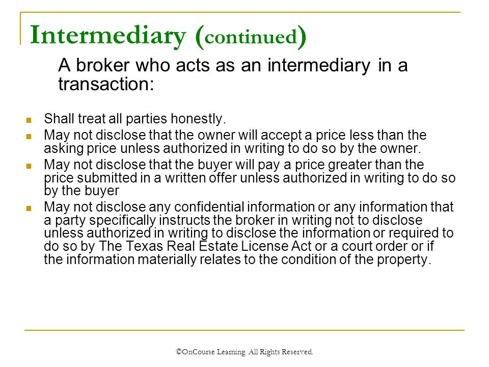Intermediary ( continued ) A broker who acts as an intermediary in a transaction: Shall treat all parties honestly.
