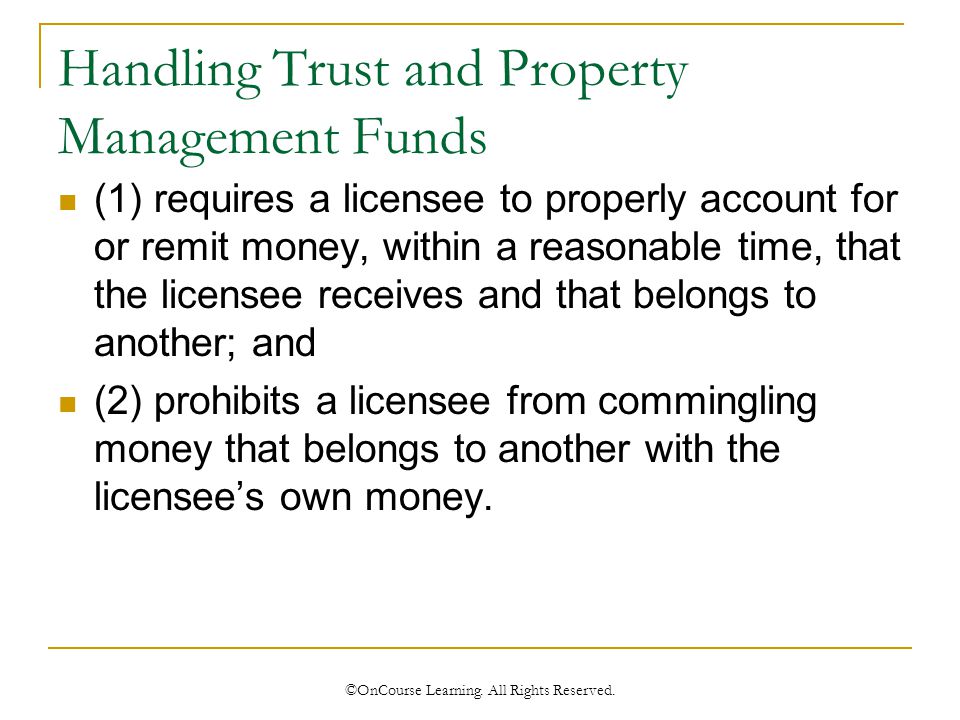 Handling Trust and Property Management Funds (1) requires a licensee to properly account for or remit money, within a reasonable time, that the licensee receives and that belongs to another; and (2) prohibits a licensee from commingling money that belongs to another with the licensee’s own money.