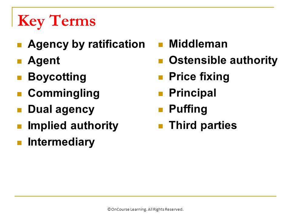 Key Terms Agency by ratification Agent Boycotting Commingling Dual agency Implied authority Intermediary Middleman Ostensible authority Price fixing Principal Puffing Third parties ©OnCourse Learning.