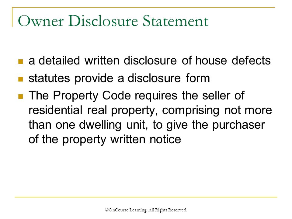 Owner Disclosure Statement a detailed written disclosure of house defects statutes provide a disclosure form The Property Code requires the seller of residential real property, comprising not more than one dwelling unit, to give the purchaser of the property written notice ©OnCourse Learning.