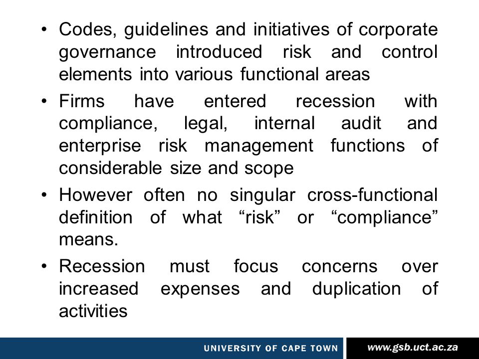 Codes, guidelines and initiatives of corporate governance introduced risk and control elements into various functional areas Firms have entered recession with compliance, legal, internal audit and enterprise risk management functions of considerable size and scope However often no singular cross-functional definition of what risk or compliance means.