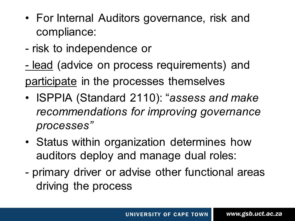 For Internal Auditors governance, risk and compliance: - risk to independence or - lead (advice on process requirements) and participate in the processes themselves ISPPIA (Standard 2110): assess and make recommendations for improving governance processes Status within organization determines how auditors deploy and manage dual roles: - primary driver or advise other functional areas driving the process