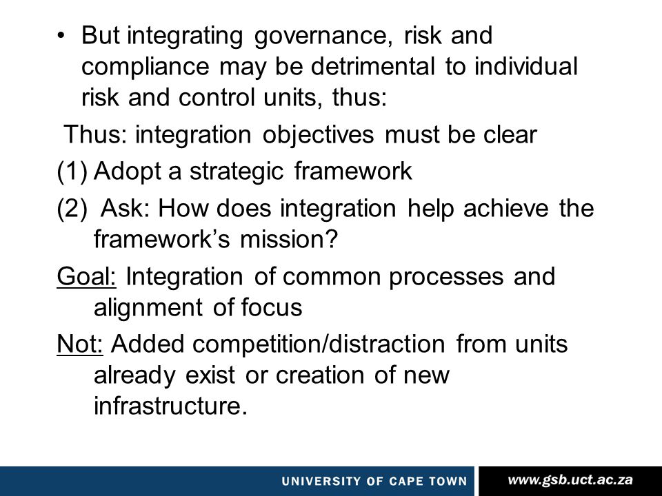 But integrating governance, risk and compliance may be detrimental to individual risk and control units, thus: Thus: integration objectives must be clear (1)Adopt a strategic framework (2) Ask: How does integration help achieve the framework’s mission.