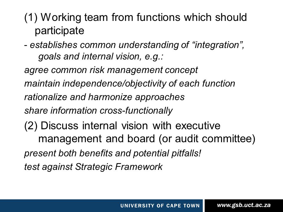 (1) Working team from functions which should participate - establishes common understanding of integration , goals and internal vision, e.g.: agree common risk management concept maintain independence/objectivity of each function rationalize and harmonize approaches share information cross-functionally (2) Discuss internal vision with executive management and board (or audit committee) present both benefits and potential pitfalls.
