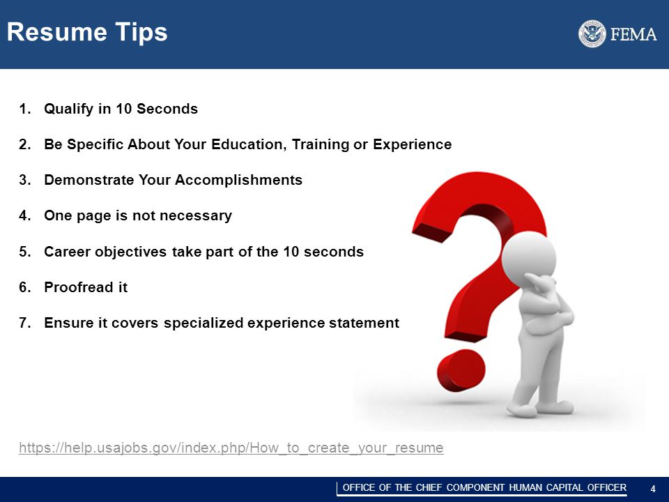 DRAFT/PRE-DECISIONAL 4 OFFICE OF THE CHIEF COMPONENT HUMAN CAPITAL OFFICER 4 Resume Tips 1.Qualify in 10 Seconds 2.Be Specific About Your Education, Training or Experience 3.Demonstrate Your Accomplishments 4.One page is not necessary 5.Career objectives take part of the 10 seconds 6.Proofread it 7.Ensure it covers specialized experience statement