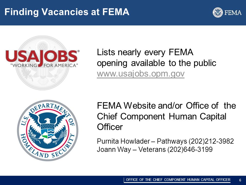DRAFT/PRE-DECISIONAL 6 OFFICE OF THE CHIEF COMPONENT HUMAN CAPITAL OFFICER 6 Finding Vacancies at FEMA Lists nearly every FEMA opening available to the public   FEMA Website and/or Office of the Chief Component Human Capital Officer Purnita Howlader – Pathways (202) Joann Way – Veterans (202)
