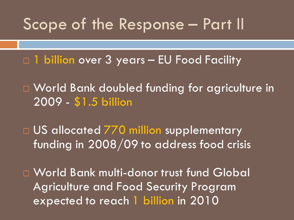 Scope of the Response – Part II  1 billion over 3 years – EU Food Facility  World Bank doubled funding for agriculture in $1.5 billion  US allocated 770 million supplementary funding in 2008/09 to address food crisis  World Bank multi-donor trust fund Global Agriculture and Food Security Program expected to reach 1 billion in 2010