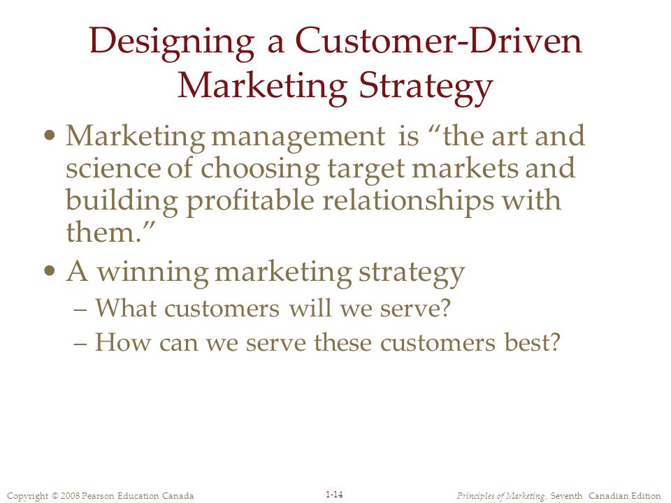 Copyright © 2008 Pearson Education CanadaPrinciples of Marketing, Seventh Canadian Edition 1-14 Designing a Customer-Driven Marketing Strategy Marketing management is the art and science of choosing target markets and building profitable relationships with them. A winning marketing strategy –What customers will we serve.