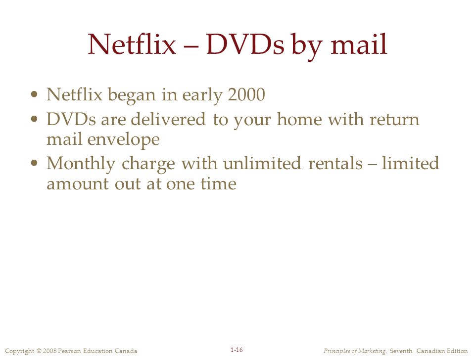 Copyright © 2008 Pearson Education CanadaPrinciples of Marketing, Seventh Canadian Edition 1-16 Netflix – DVDs by mail Netflix began in early 2000 DVDs are delivered to your home with return mail envelope Monthly charge with unlimited rentals – limited amount out at one time