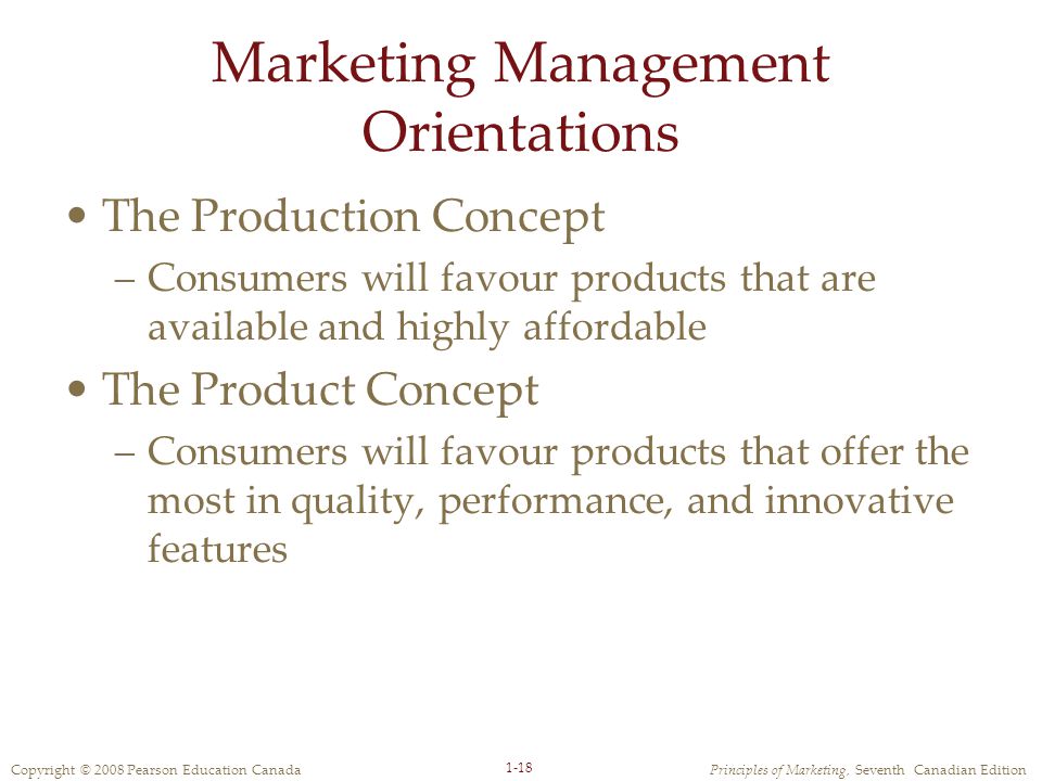 Copyright © 2008 Pearson Education CanadaPrinciples of Marketing, Seventh Canadian Edition 1-18 Marketing Management Orientations The Production Concept –Consumers will favour products that are available and highly affordable The Product Concept –Consumers will favour products that offer the most in quality, performance, and innovative features