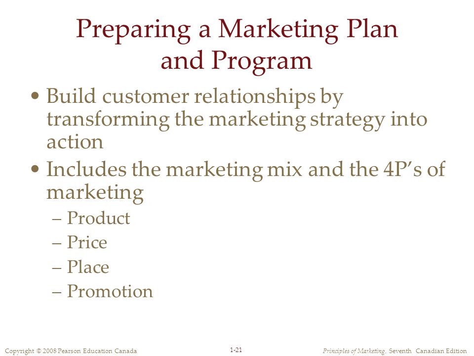 Copyright © 2008 Pearson Education CanadaPrinciples of Marketing, Seventh Canadian Edition 1-21 Preparing a Marketing Plan and Program Build customer relationships by transforming the marketing strategy into action Includes the marketing mix and the 4P’s of marketing –Product –Price –Place –Promotion