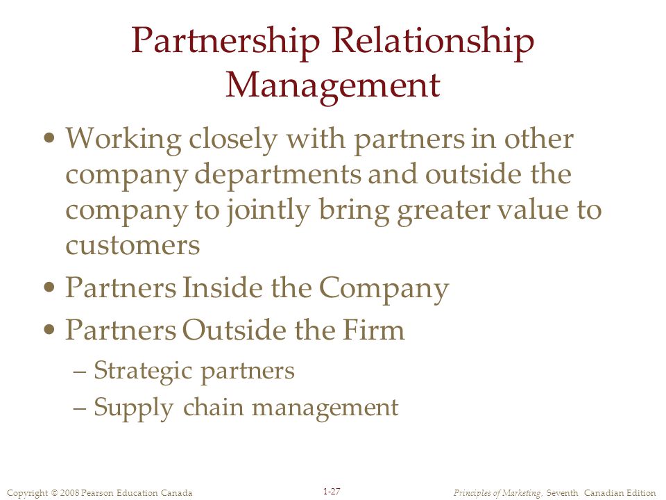 Copyright © 2008 Pearson Education CanadaPrinciples of Marketing, Seventh Canadian Edition 1-27 Partnership Relationship Management Working closely with partners in other company departments and outside the company to jointly bring greater value to customers Partners Inside the Company Partners Outside the Firm –Strategic partners –Supply chain management