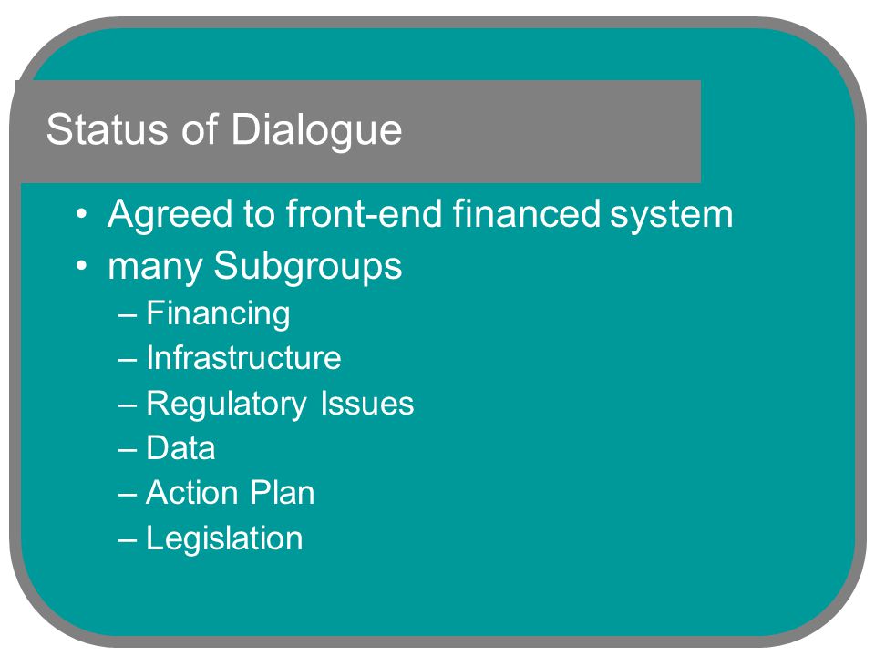 Status of Dialogue Agreed to front-end financed system many Subgroups –Financing –Infrastructure –Regulatory Issues –Data –Action Plan –Legislation