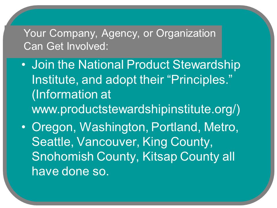 Your Company, Agency, or Organization Can Get Involved: Join the National Product Stewardship Institute, and adopt their Principles. (Information at   Oregon, Washington, Portland, Metro, Seattle, Vancouver, King County, Snohomish County, Kitsap County all have done so.