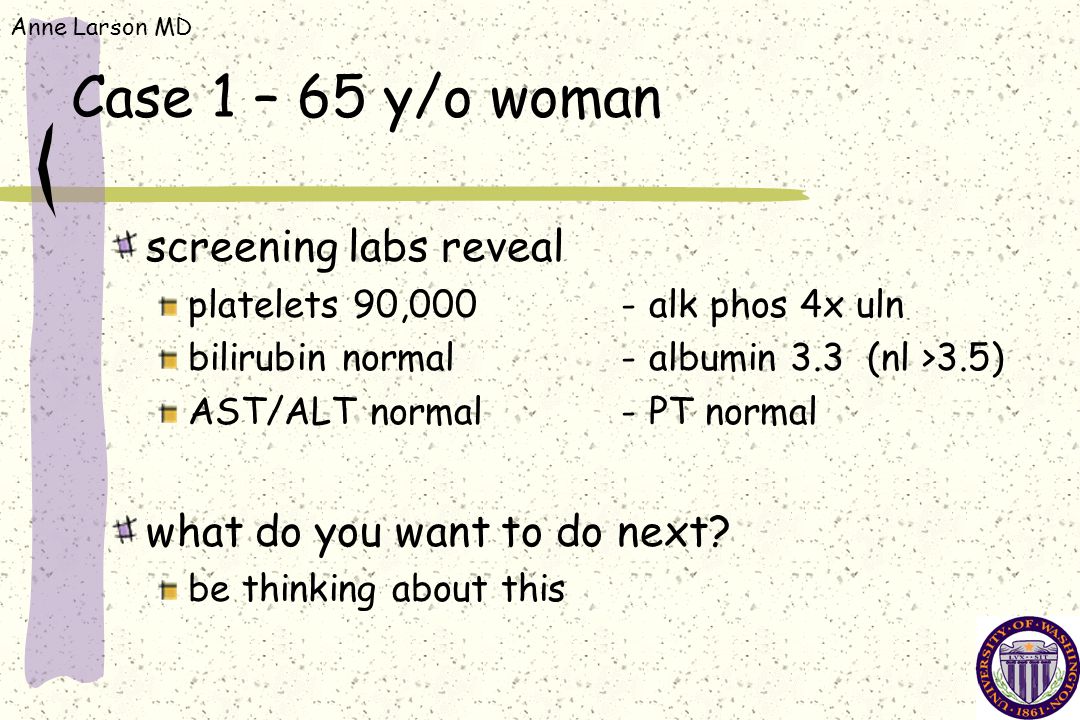 Anne Larson MD Case 1 – 65 y/o woman screening labs reveal platelets 90,000-alk phos 4x uln bilirubin normal-albumin 3.3 (nl >3.5) AST/ALT normal-PT normal what do you want to do next.