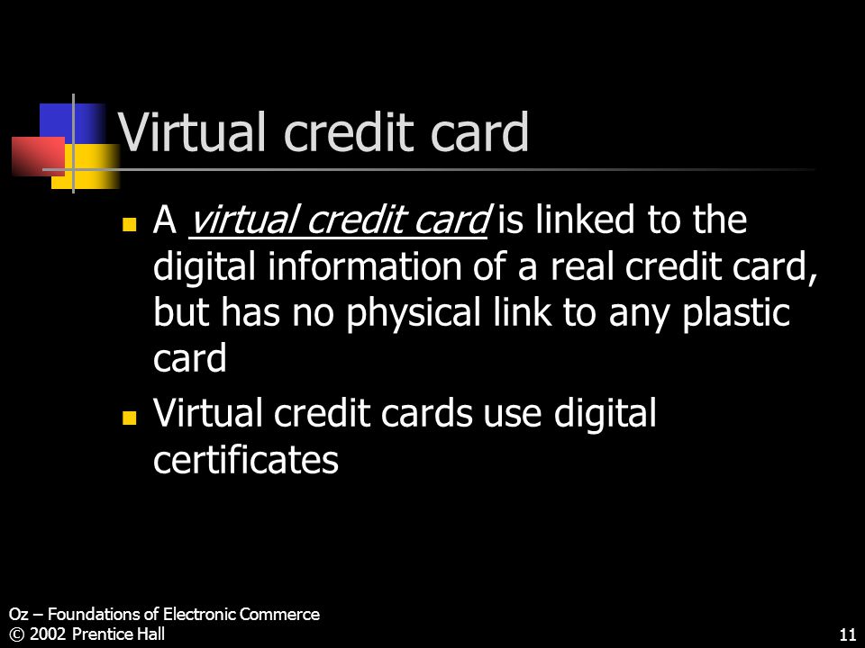 Oz – Foundations of Electronic Commerce © 2002 Prentice Hall11 Virtual credit card A virtual credit card is linked to the digital information of a real credit card, but has no physical link to any plastic card Virtual credit cards use digital certificates
