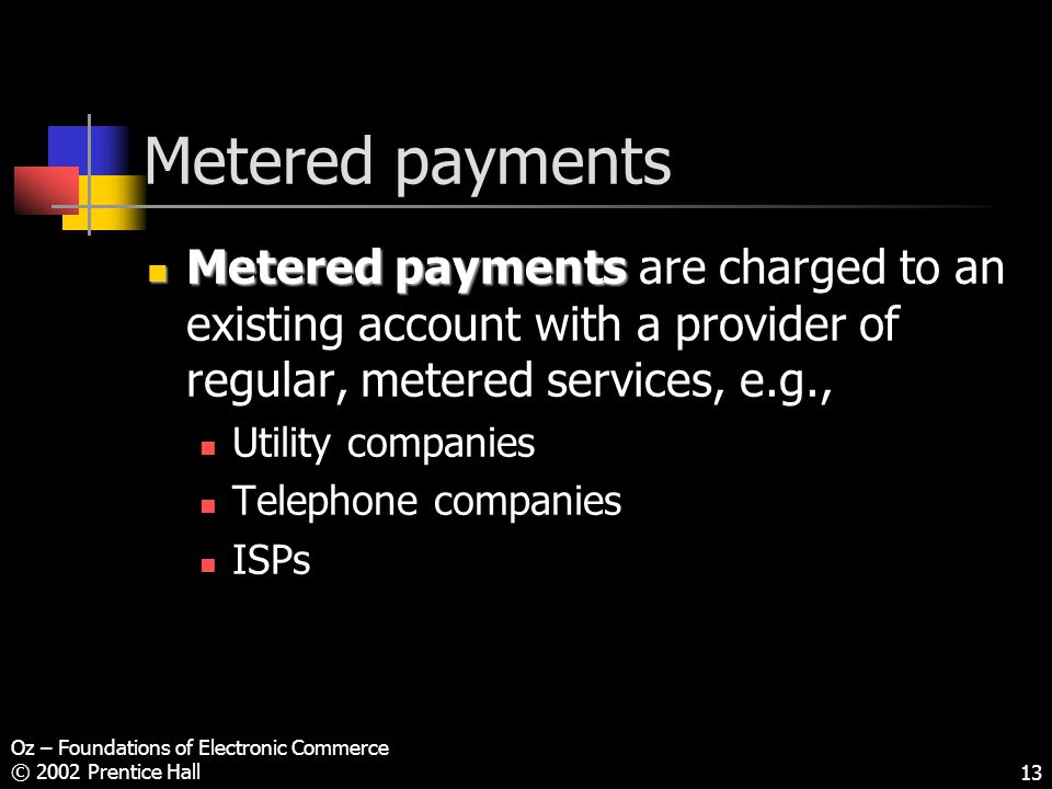 Oz – Foundations of Electronic Commerce © 2002 Prentice Hall13 Metered payments Metered payments Metered payments are charged to an existing account with a provider of regular, metered services, e.g., Utility companies Telephone companies ISPs