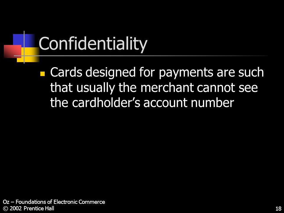 Oz – Foundations of Electronic Commerce © 2002 Prentice Hall18 Confidentiality Cards designed for payments are such that usually the merchant cannot see the cardholder’s account number