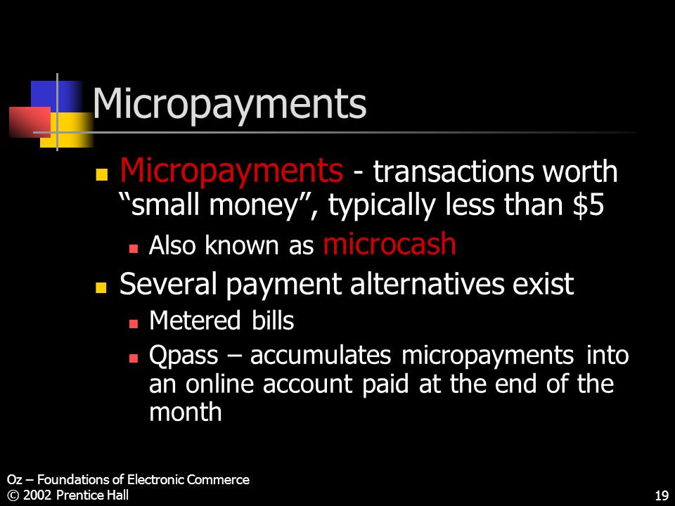 Oz – Foundations of Electronic Commerce © 2002 Prentice Hall19 Micropayments Micropayments - transactions worth small money , typically less than $5 Also known as microcash Several payment alternatives exist Metered bills Qpass – accumulates micropayments into an online account paid at the end of the month