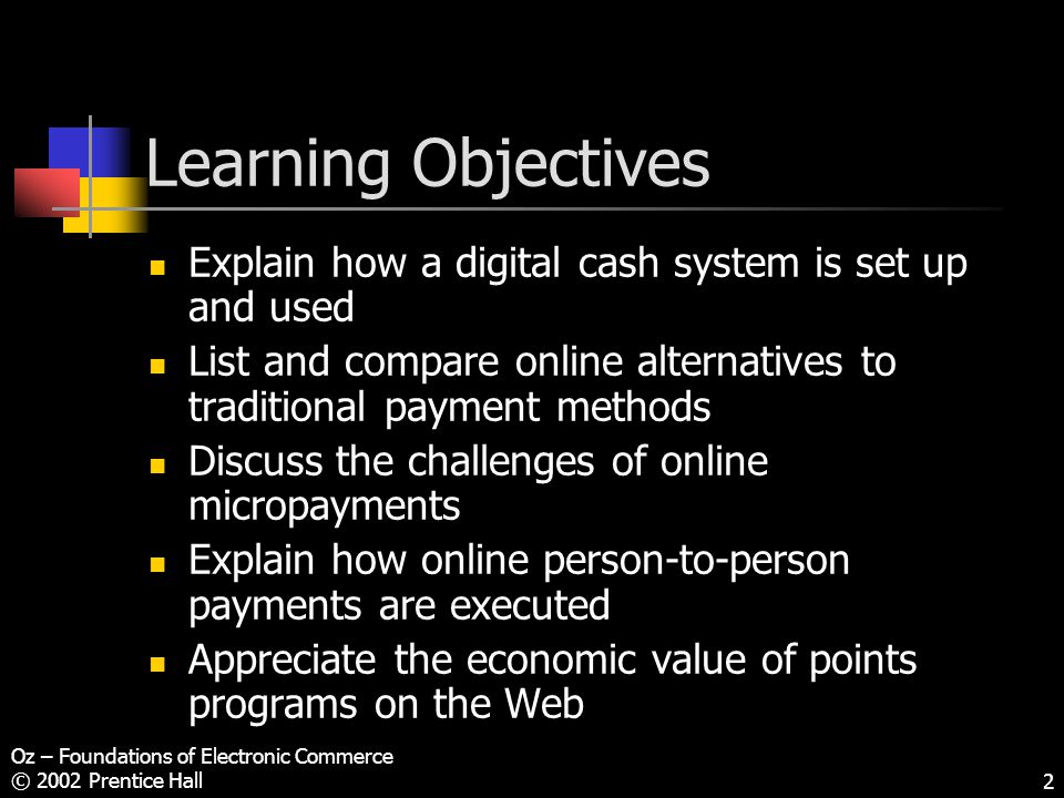 Oz – Foundations of Electronic Commerce © 2002 Prentice Hall2 Learning Objectives Explain how a digital cash system is set up and used List and compare online alternatives to traditional payment methods Discuss the challenges of online micropayments Explain how online person-to-person payments are executed Appreciate the economic value of points programs on the Web